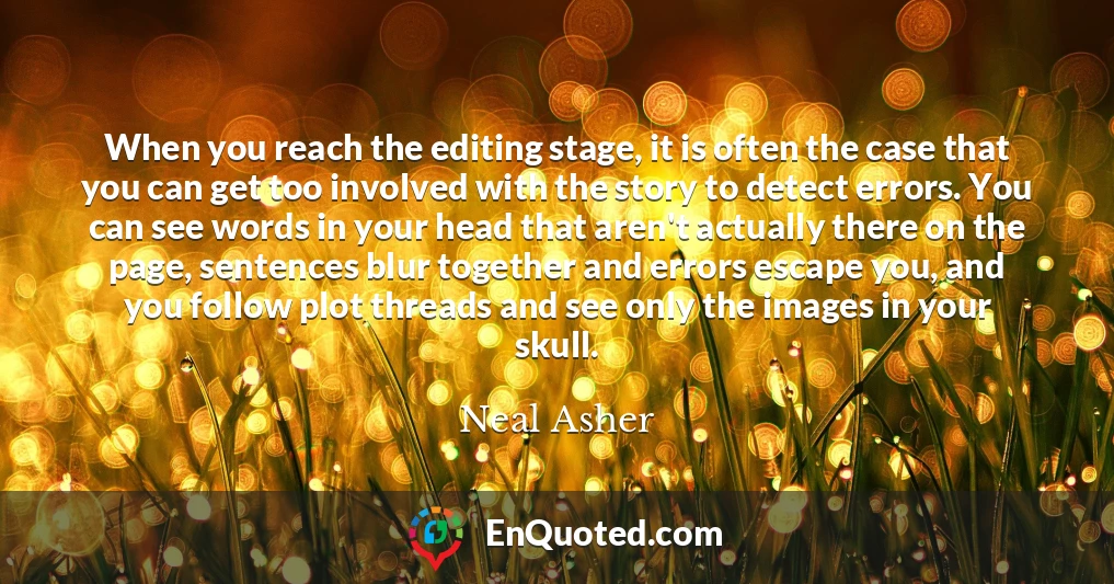 When you reach the editing stage, it is often the case that you can get too involved with the story to detect errors. You can see words in your head that aren't actually there on the page, sentences blur together and errors escape you, and you follow plot threads and see only the images in your skull.