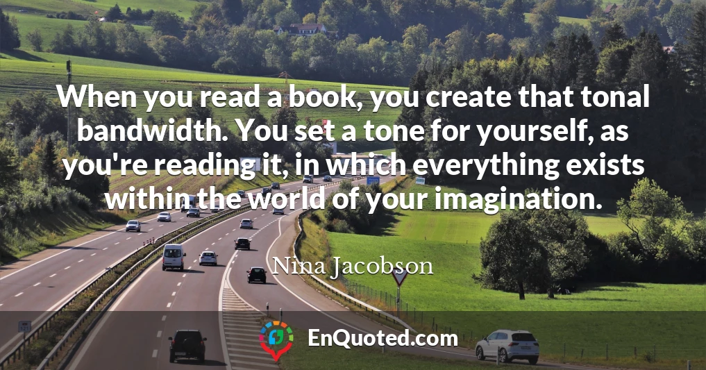 When you read a book, you create that tonal bandwidth. You set a tone for yourself, as you're reading it, in which everything exists within the world of your imagination.
