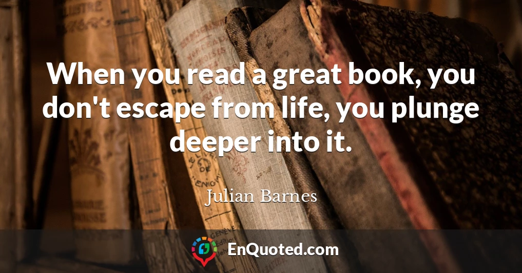 When you read a great book, you don't escape from life, you plunge deeper into it.
