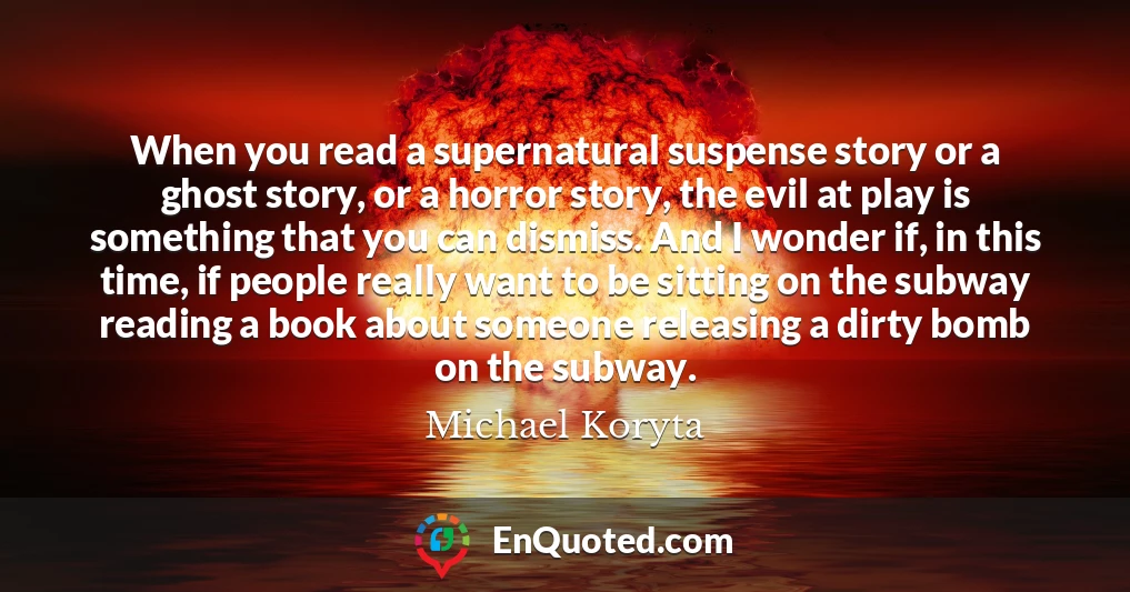When you read a supernatural suspense story or a ghost story, or a horror story, the evil at play is something that you can dismiss. And I wonder if, in this time, if people really want to be sitting on the subway reading a book about someone releasing a dirty bomb on the subway.
