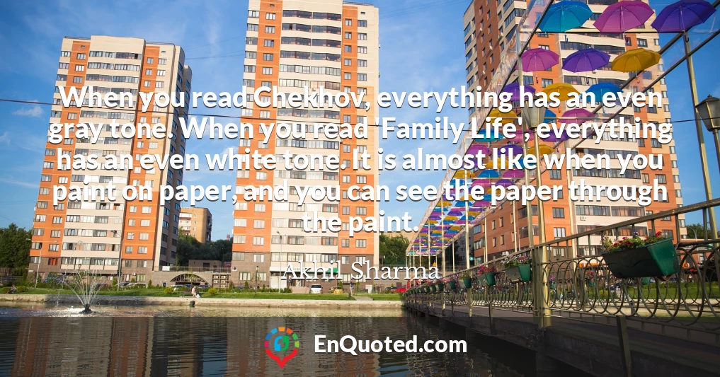 When you read Chekhov, everything has an even gray tone. When you read 'Family Life', everything has an even white tone. It is almost like when you paint on paper, and you can see the paper through the paint.