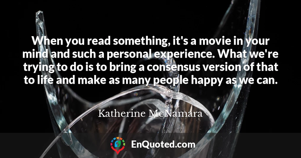 When you read something, it's a movie in your mind and such a personal experience. What we're trying to do is to bring a consensus version of that to life and make as many people happy as we can.