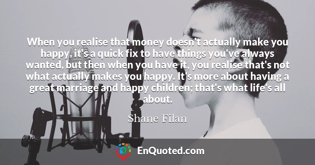 When you realise that money doesn't actually make you happy, it's a quick fix to have things you've always wanted, but then when you have it, you realise that's not what actually makes you happy. It's more about having a great marriage and happy children; that's what life's all about.