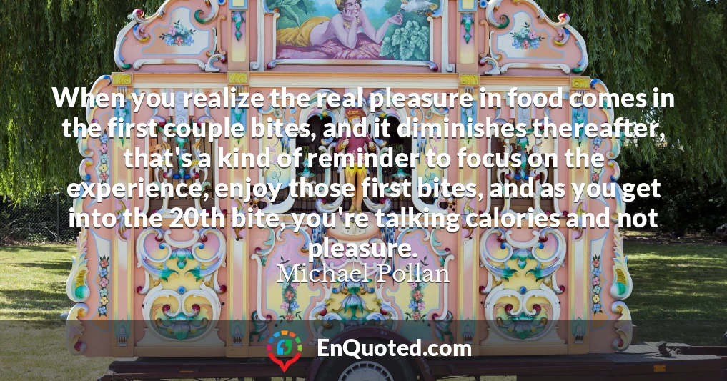 When you realize the real pleasure in food comes in the first couple bites, and it diminishes thereafter, that's a kind of reminder to focus on the experience, enjoy those first bites, and as you get into the 20th bite, you're talking calories and not pleasure.
