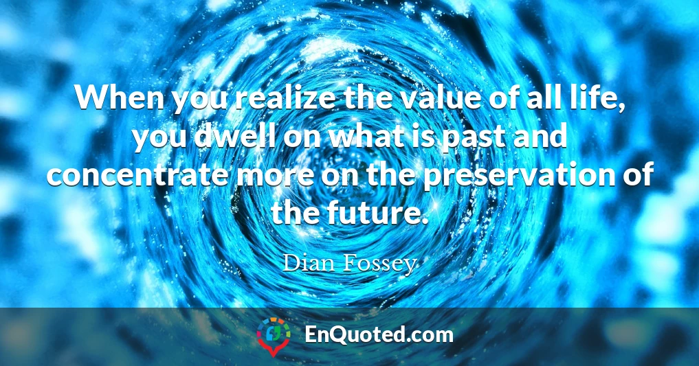 When you realize the value of all life, you dwell on what is past and concentrate more on the preservation of the future.