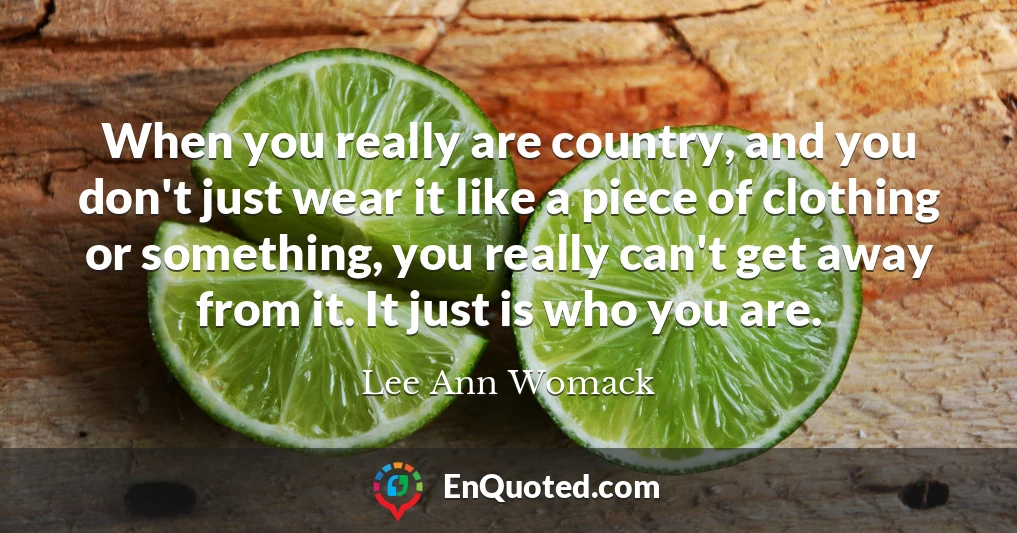 When you really are country, and you don't just wear it like a piece of clothing or something, you really can't get away from it. It just is who you are.