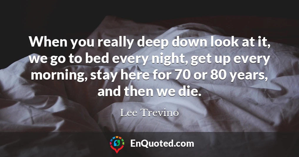 When you really deep down look at it, we go to bed every night, get up every morning, stay here for 70 or 80 years, and then we die.