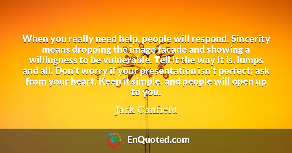 When you really need help, people will respond. Sincerity means dropping the image facade and showing a willingness to be vulnerable. Tell it the way it is, lumps and all. Don't worry if your presentation isn't perfect; ask from your heart. Keep it simple, and people will open up to you.