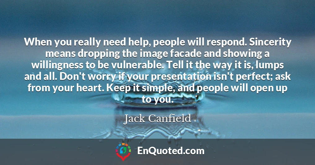 When you really need help, people will respond. Sincerity means dropping the image facade and showing a willingness to be vulnerable. Tell it the way it is, lumps and all. Don't worry if your presentation isn't perfect; ask from your heart. Keep it simple, and people will open up to you.