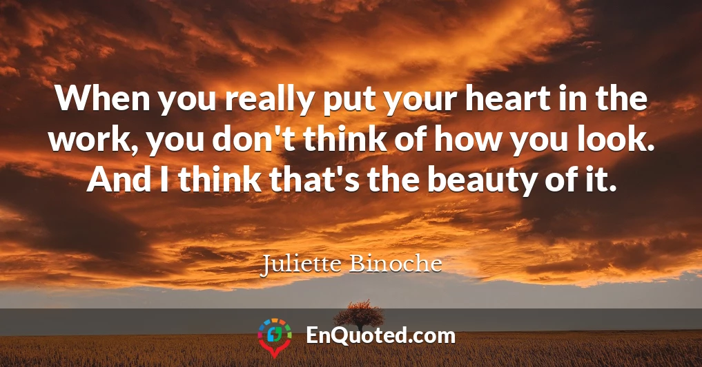 When you really put your heart in the work, you don't think of how you look. And I think that's the beauty of it.
