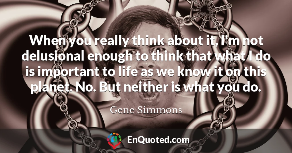 When you really think about it, I'm not delusional enough to think that what I do is important to life as we know it on this planet. No. But neither is what you do.