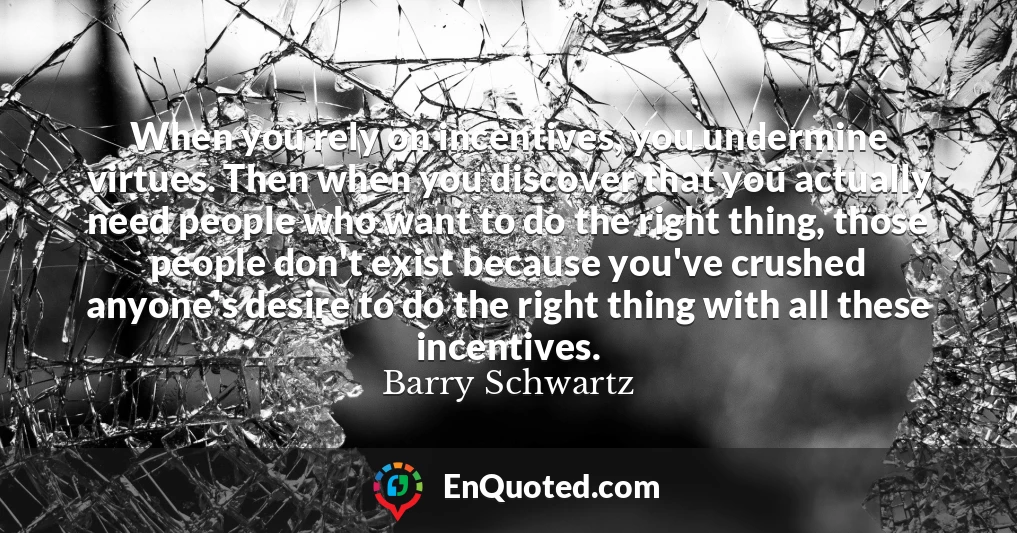 When you rely on incentives, you undermine virtues. Then when you discover that you actually need people who want to do the right thing, those people don't exist because you've crushed anyone's desire to do the right thing with all these incentives.