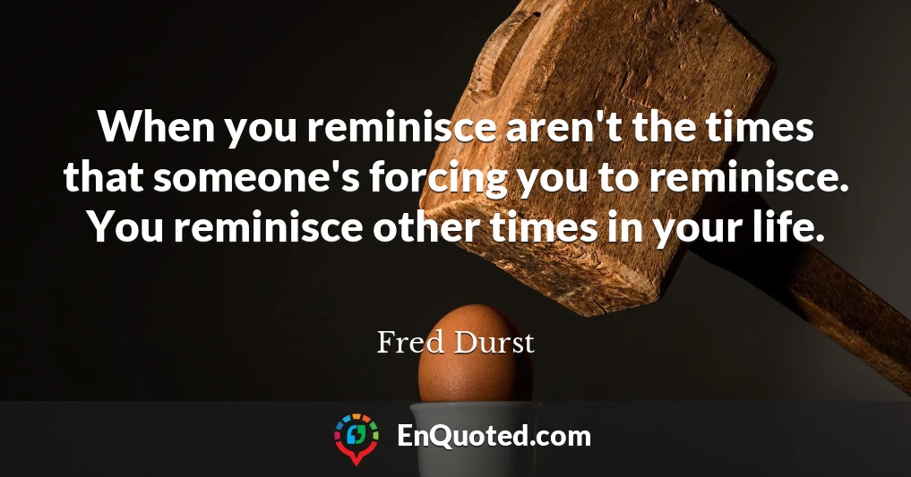 When you reminisce aren't the times that someone's forcing you to reminisce. You reminisce other times in your life.