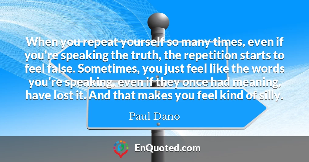 When you repeat yourself so many times, even if you're speaking the truth, the repetition starts to feel false. Sometimes, you just feel like the words you're speaking, even if they once had meaning, have lost it. And that makes you feel kind of silly.