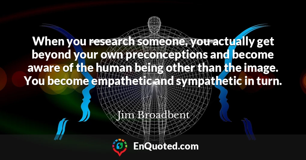 When you research someone, you actually get beyond your own preconceptions and become aware of the human being other than the image. You become empathetic and sympathetic in turn.