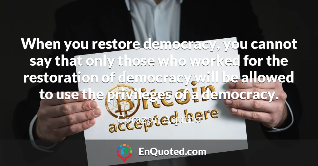 When you restore democracy, you cannot say that only those who worked for the restoration of democracy will be allowed to use the privileges of a democracy.