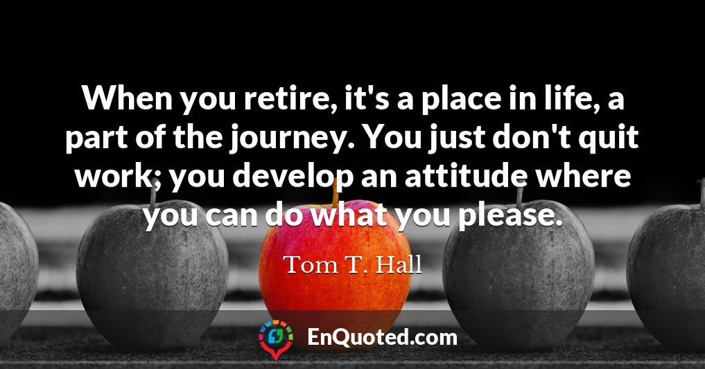 When you retire, it's a place in life, a part of the journey. You just don't quit work; you develop an attitude where you can do what you please.
