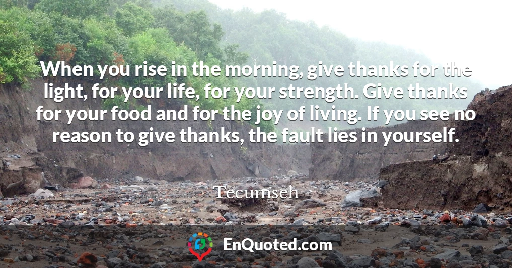 When you rise in the morning, give thanks for the light, for your life, for your strength. Give thanks for your food and for the joy of living. If you see no reason to give thanks, the fault lies in yourself.