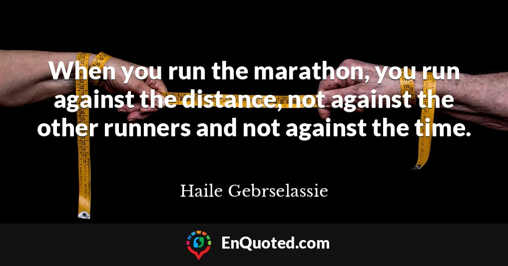 When you run the marathon, you run against the distance, not against the other runners and not against the time.