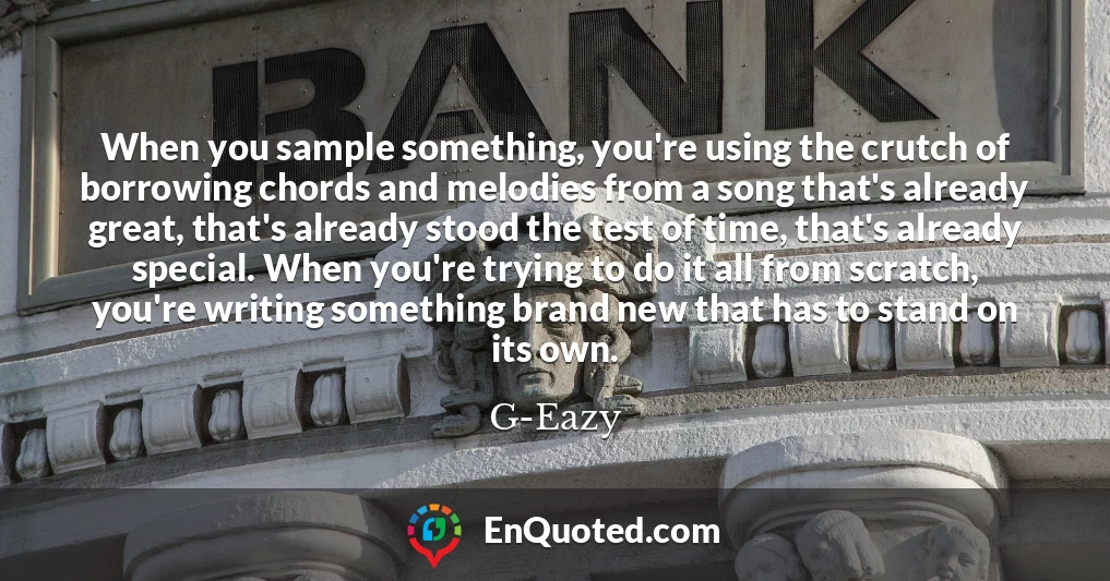 When you sample something, you're using the crutch of borrowing chords and melodies from a song that's already great, that's already stood the test of time, that's already special. When you're trying to do it all from scratch, you're writing something brand new that has to stand on its own.