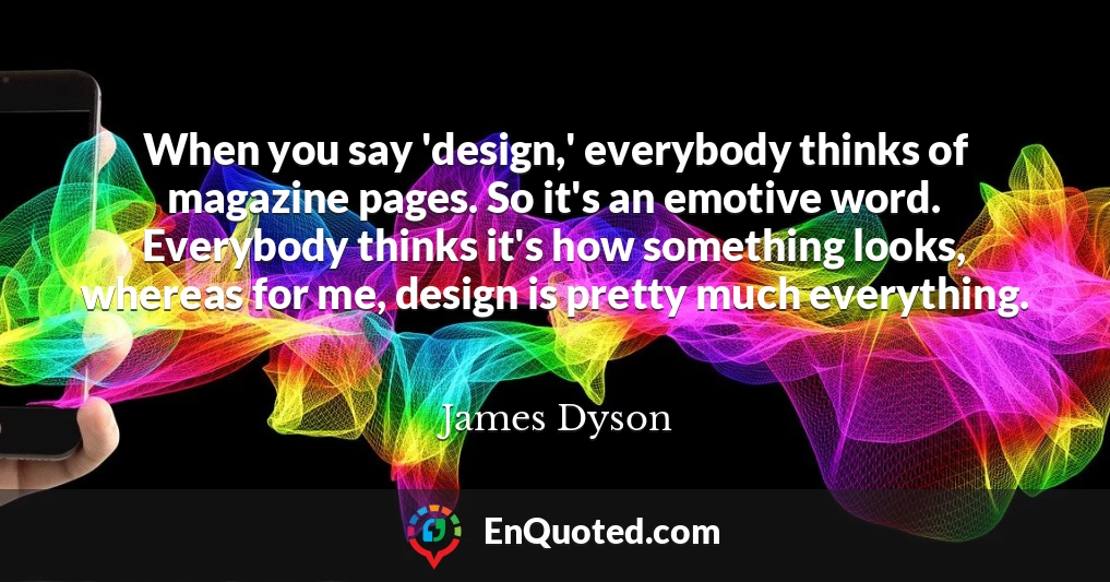 When you say 'design,' everybody thinks of magazine pages. So it's an emotive word. Everybody thinks it's how something looks, whereas for me, design is pretty much everything.