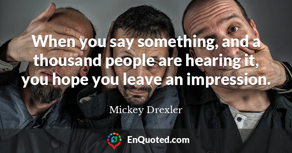 When you say something, and a thousand people are hearing it, you hope you leave an impression.