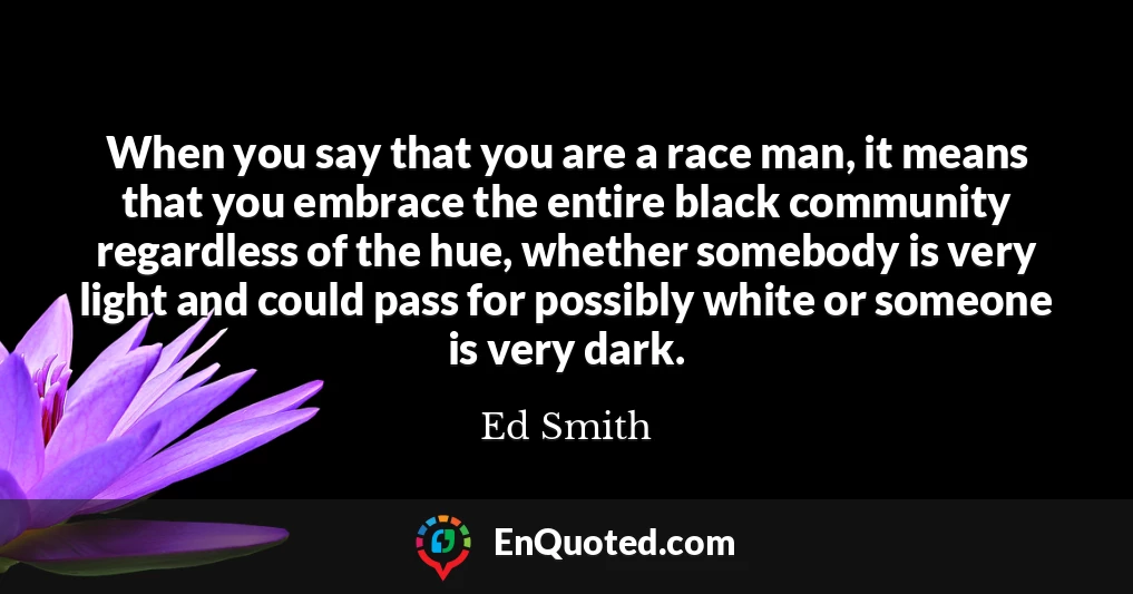 When you say that you are a race man, it means that you embrace the entire black community regardless of the hue, whether somebody is very light and could pass for possibly white or someone is very dark.