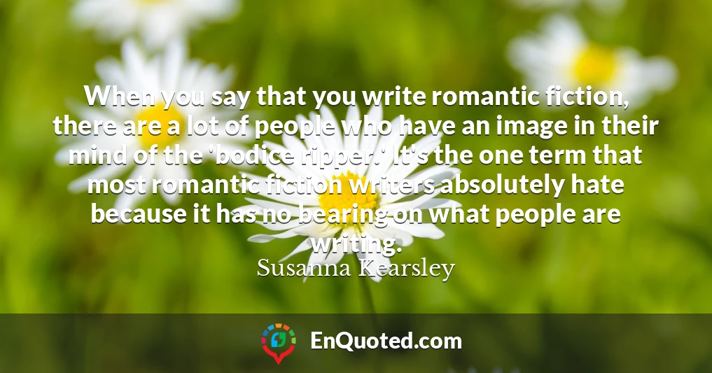 When you say that you write romantic fiction, there are a lot of people who have an image in their mind of the 'bodice ripper.' It's the one term that most romantic fiction writers absolutely hate because it has no bearing on what people are writing.