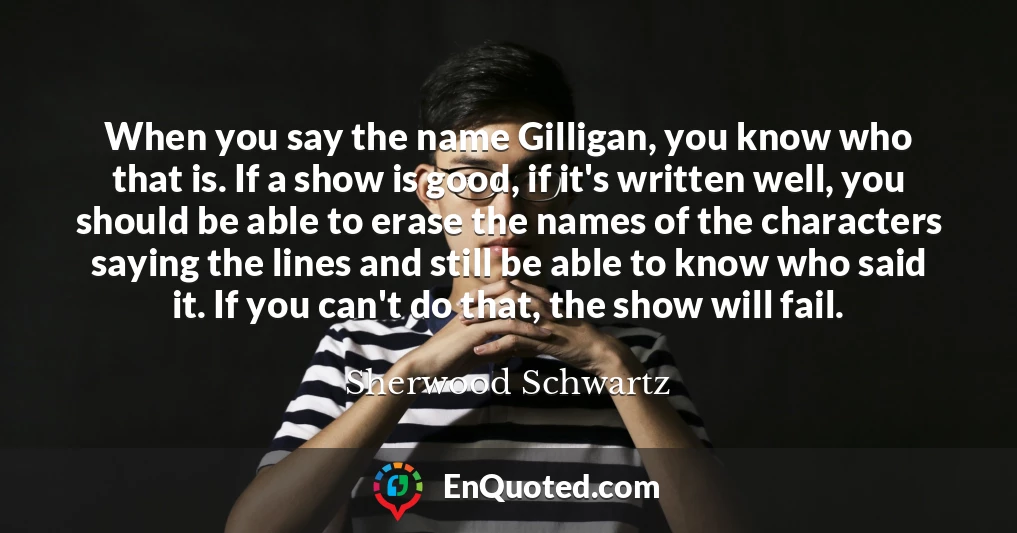 When you say the name Gilligan, you know who that is. If a show is good, if it's written well, you should be able to erase the names of the characters saying the lines and still be able to know who said it. If you can't do that, the show will fail.