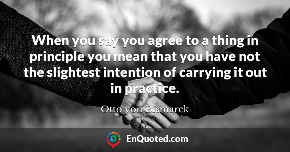 When you say you agree to a thing in principle you mean that you have not the slightest intention of carrying it out in practice.