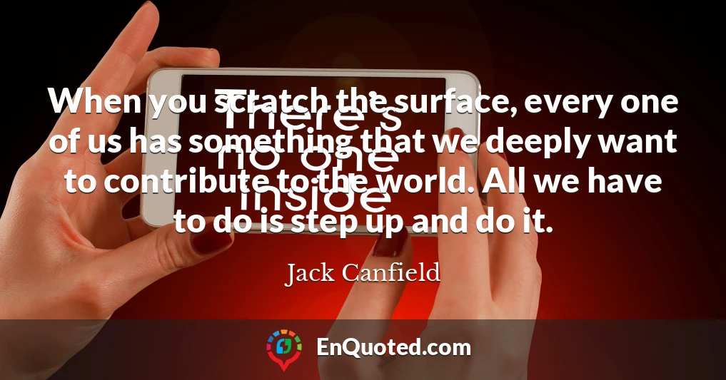 When you scratch the surface, every one of us has something that we deeply want to contribute to the world. All we have to do is step up and do it.