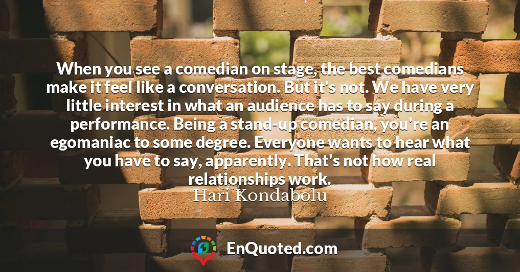 When you see a comedian on stage, the best comedians make it feel like a conversation. But it's not. We have very little interest in what an audience has to say during a performance. Being a stand-up comedian, you're an egomaniac to some degree. Everyone wants to hear what you have to say, apparently. That's not how real relationships work.