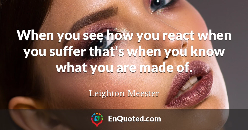 When you see how you react when you suffer that's when you know what you are made of.