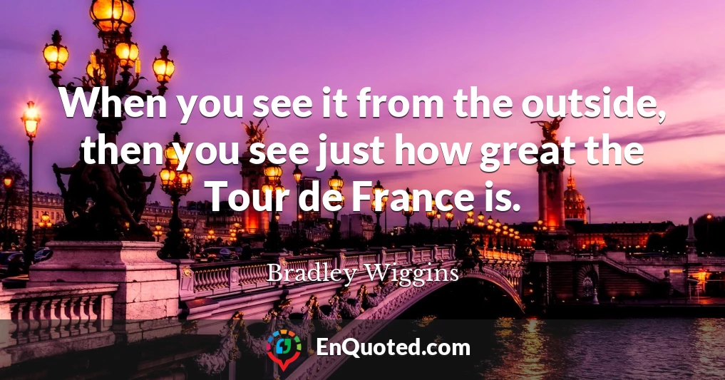 When you see it from the outside, then you see just how great the Tour de France is.