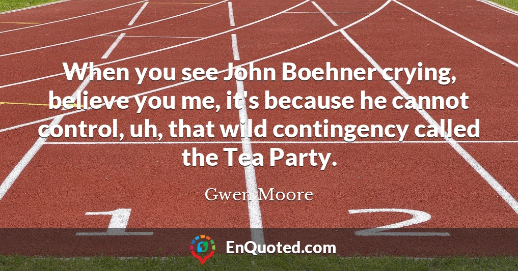 When you see John Boehner crying, believe you me, it's because he cannot control, uh, that wild contingency called the Tea Party.