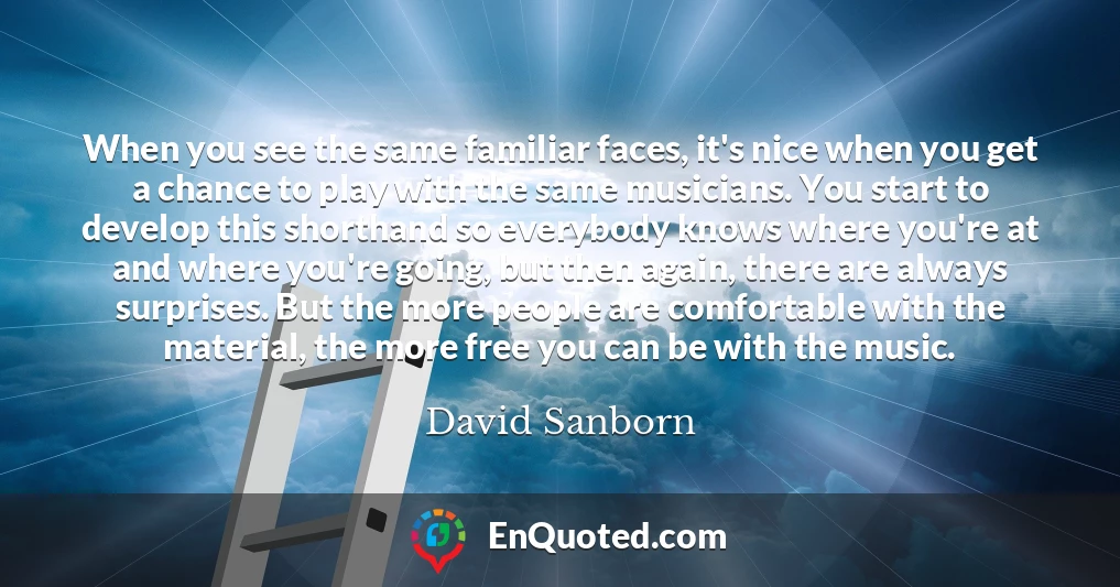 When you see the same familiar faces, it's nice when you get a chance to play with the same musicians. You start to develop this shorthand so everybody knows where you're at and where you're going, but then again, there are always surprises. But the more people are comfortable with the material, the more free you can be with the music.