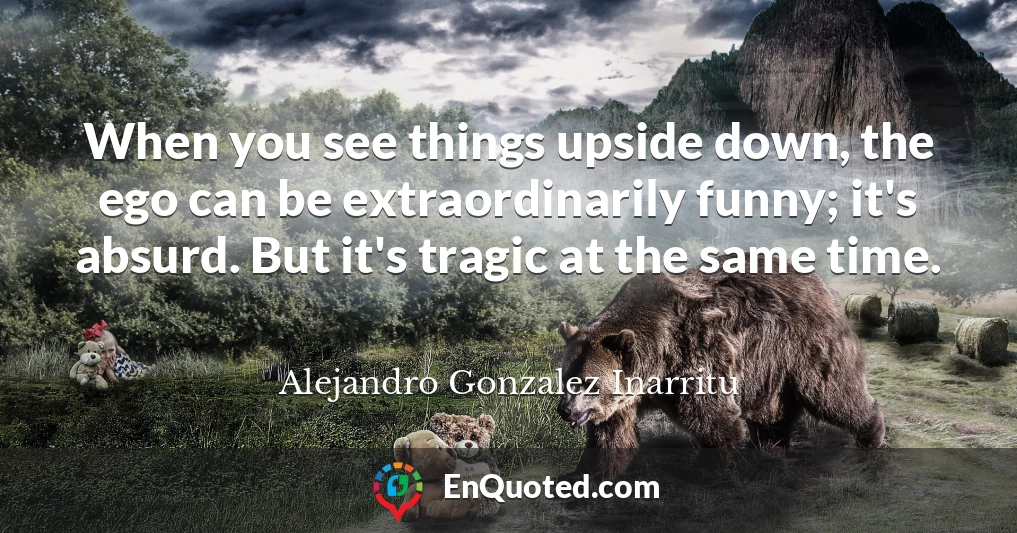 When you see things upside down, the ego can be extraordinarily funny; it's absurd. But it's tragic at the same time.