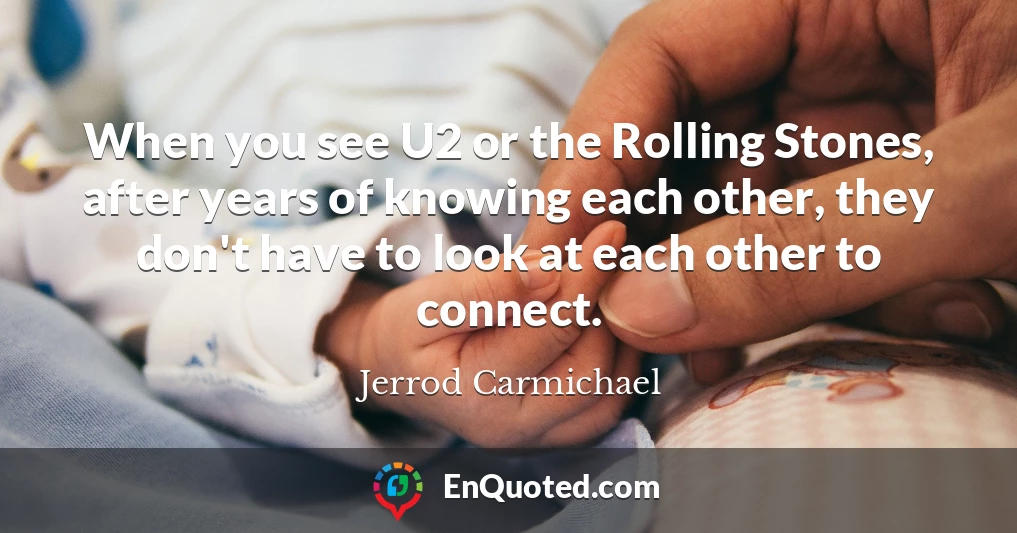 When you see U2 or the Rolling Stones, after years of knowing each other, they don't have to look at each other to connect.