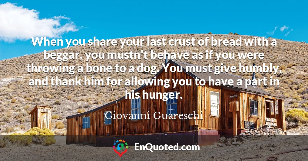 When you share your last crust of bread with a beggar, you mustn't behave as if you were throwing a bone to a dog. You must give humbly, and thank him for allowing you to have a part in his hunger.