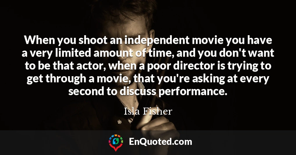 When you shoot an independent movie you have a very limited amount of time, and you don't want to be that actor, when a poor director is trying to get through a movie, that you're asking at every second to discuss performance.