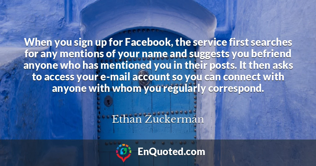When you sign up for Facebook, the service first searches for any mentions of your name and suggests you befriend anyone who has mentioned you in their posts. It then asks to access your e-mail account so you can connect with anyone with whom you regularly correspond.