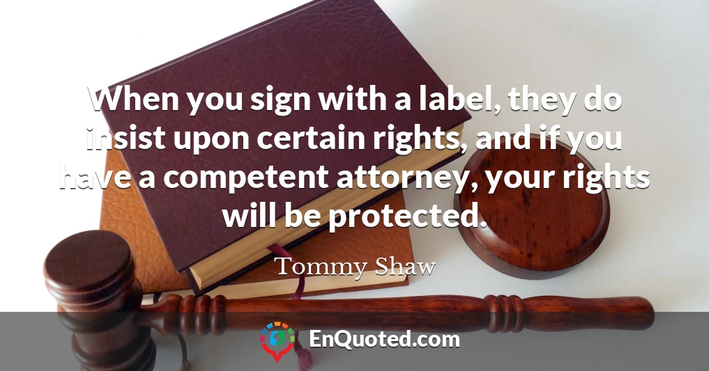 When you sign with a label, they do insist upon certain rights, and if you have a competent attorney, your rights will be protected.