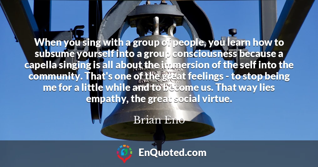 When you sing with a group of people, you learn how to subsume yourself into a group consciousness because a capella singing is all about the immersion of the self into the community. That's one of the great feelings - to stop being me for a little while and to become us. That way lies empathy, the great social virtue.