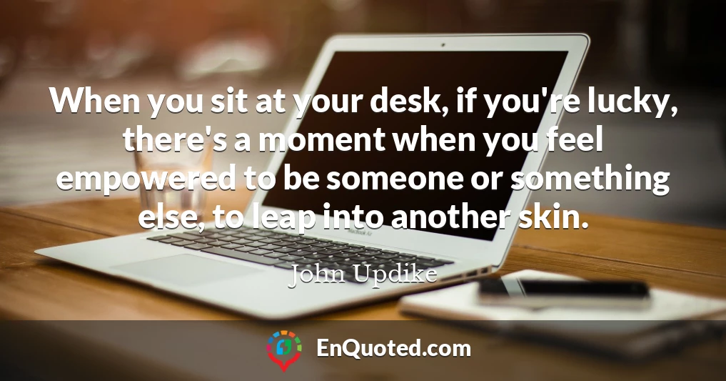 When you sit at your desk, if you're lucky, there's a moment when you feel empowered to be someone or something else, to leap into another skin.