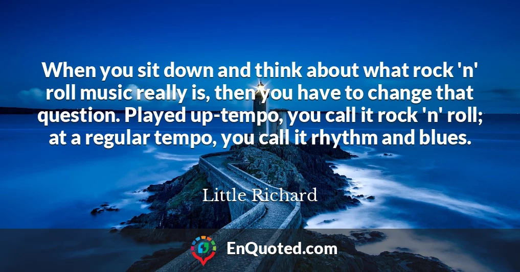 When you sit down and think about what rock 'n' roll music really is, then you have to change that question. Played up-tempo, you call it rock 'n' roll; at a regular tempo, you call it rhythm and blues.