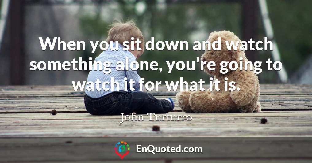 When you sit down and watch something alone, you're going to watch it for what it is.