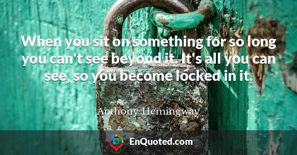 When you sit on something for so long you can't see beyond it. It's all you can see, so you become locked in it.