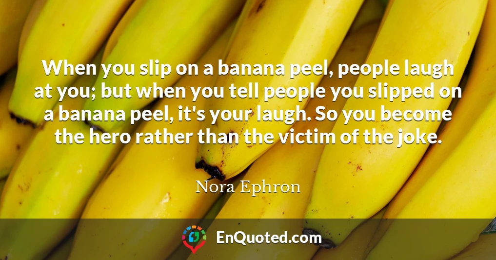 When you slip on a banana peel, people laugh at you; but when you tell people you slipped on a banana peel, it's your laugh. So you become the hero rather than the victim of the joke.