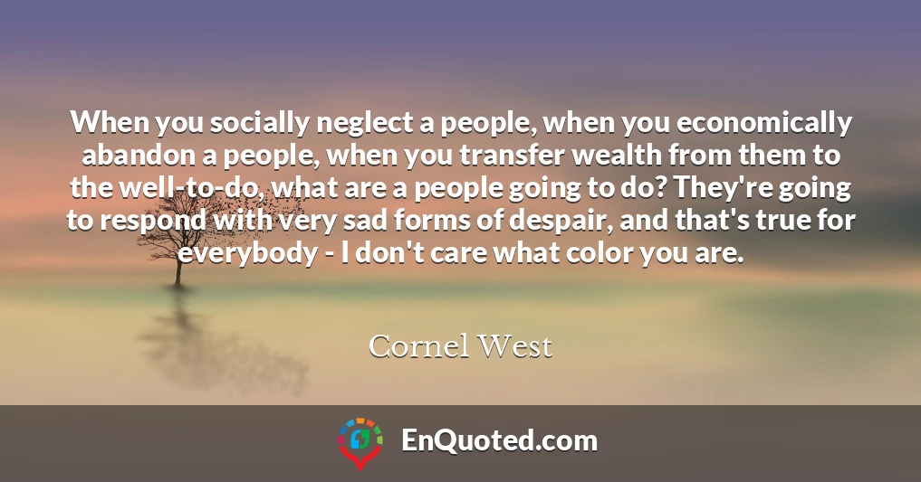 When you socially neglect a people, when you economically abandon a people, when you transfer wealth from them to the well-to-do, what are a people going to do? They're going to respond with very sad forms of despair, and that's true for everybody - I don't care what color you are.