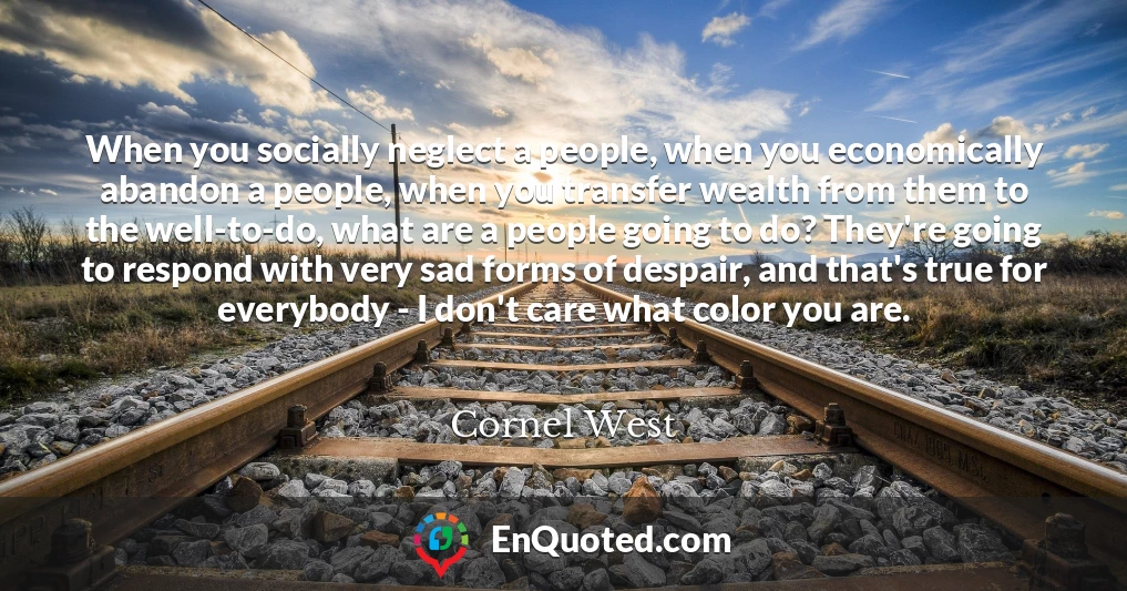 When you socially neglect a people, when you economically abandon a people, when you transfer wealth from them to the well-to-do, what are a people going to do? They're going to respond with very sad forms of despair, and that's true for everybody - I don't care what color you are.